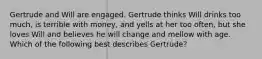 Gertrude and Will are engaged. Gertrude thinks Will drinks too much, is terrible with money, and yells at her too often, but she loves Will and believes he will change and mellow with age. Which of the following best describes Gertrude?