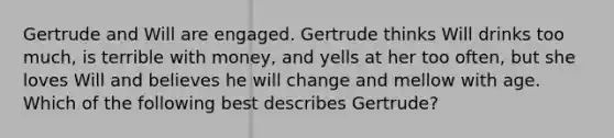 Gertrude and Will are engaged. Gertrude thinks Will drinks too much, is terrible with money, and yells at her too often, but she loves Will and believes he will change and mellow with age. Which of the following best describes Gertrude?