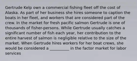 Gertrude Kelp own a commercial fishing fleet off the cost of Alaska. As part of her business she hires someone to caption the boats in her fleet, and workers that are considered part of the crew. In the market for fresh pacific salmon Gertrude is one of thousands of fisher-persons. While Gertrude usually catches a significant number of fish each year, her contribution to the entire harvest of salmon is negligible relative to the size of the market. When Gertrude hires workers for her boat crews, she would be considered a __________ in the factor market for labor services