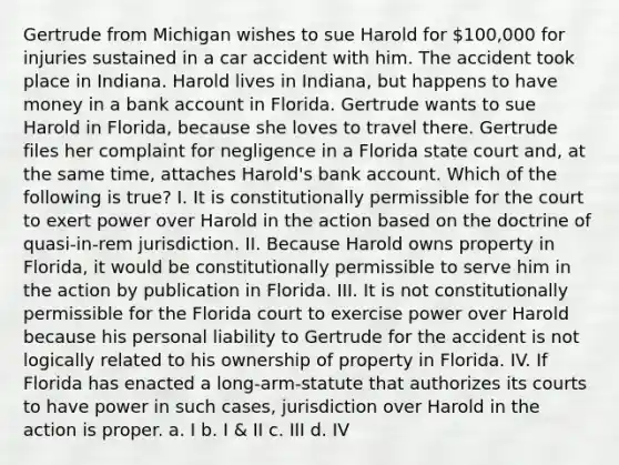 Gertrude from Michigan wishes to sue Harold for 100,000 for injuries sustained in a car accident with him. The accident took place in Indiana. Harold lives in Indiana, but happens to have money in a bank account in Florida. Gertrude wants to sue Harold in Florida, because she loves to travel there. Gertrude files her complaint for negligence in a Florida state court and, at the same time, attaches Harold's bank account. Which of the following is true? I. It is constitutionally permissible for the court to exert power over Harold in the action based on the doctrine of quasi-in-rem jurisdiction. II. Because Harold owns property in Florida, it would be constitutionally permissible to serve him in the action by publication in Florida. III. It is not constitutionally permissible for the Florida court to exercise power over Harold because his personal liability to Gertrude for the accident is not logically related to his ownership of property in Florida. IV. If Florida has enacted a long-arm-statute that authorizes its courts to have power in such cases, jurisdiction over Harold in the action is proper. a. I b. I & II c. III d. IV