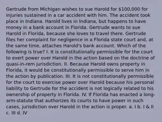 Gertrude from Michigan wishes to sue Harold for 100,000 for injuries sustained in a car accident with him. The accident took place in Indiana. Harold lives in Indiana, but happens to have money in a bank account in Florida. Gertrude wants to sue Harold in Florida, because she loves to travel there. Gertrude files her complaint for negligence in a Florida state court and, at the same time, attaches Harold's bank account. Which of the following is true? I. It is constitutionally permissible for the court to exert power over Harold in the action based on the doctrine of quasi-in-rem jurisdiction. II. Because Harold owns property in Florida, it would be constitutionally permissible to serve him in the action by publication. III. It is not constitutionally permissible for the court to exercise power over Harold because his personal liability to Gertrude for the accident is not logically related to his ownership of property in Florida. IV. If Florida has enacted a long-arm-statute that authorizes its courts to have power in such cases, jurisdiction over Harold in the action is proper. a. I b. I & II c. III d. IV