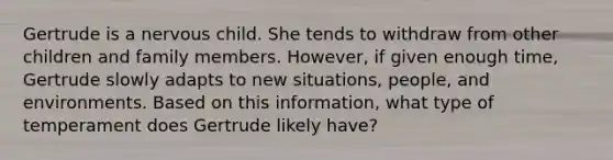 Gertrude is a nervous child. She tends to withdraw from other children and family members. However, if given enough time, Gertrude slowly adapts to new situations, people, and environments. Based on this information, what type of temperament does Gertrude likely have?