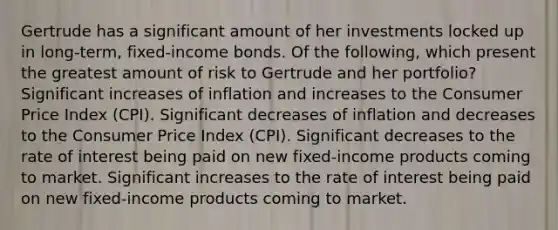 Gertrude has a significant amount of her investments locked up in long-term, fixed-income bonds. Of the following, which present the greatest amount of risk to Gertrude and her portfolio? Significant increases of inflation and increases to the Consumer Price Index (CPI). Significant decreases of inflation and decreases to the Consumer Price Index (CPI). Significant decreases to the rate of interest being paid on new fixed-income products coming to market. Significant increases to the rate of interest being paid on new fixed-income products coming to market.