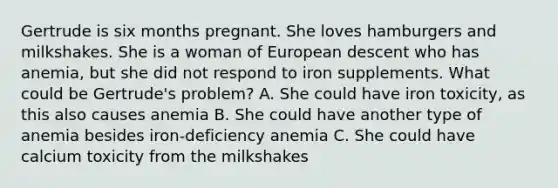 Gertrude is six months pregnant. She loves hamburgers and milkshakes. She is a woman of European descent who has anemia, but she did not respond to iron supplements. What could be Gertrude's problem? A. She could have iron toxicity, as this also causes anemia B. She could have another type of anemia besides iron-deficiency anemia C. She could have calcium toxicity from the milkshakes