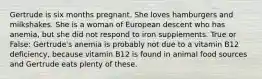 Gertrude is six months pregnant. She loves hamburgers and milkshakes. She is a woman of European descent who has anemia, but she did not respond to iron supplements. True or False: Gertrude's anemia is probably not due to a vitamin B12 deficiency, because vitamin B12 is found in animal food sources and Gertrude eats plenty of these.