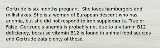 Gertrude is six months pregnant. She loves hamburgers and milkshakes. She is a woman of European descent who has anemia, but she did not respond to iron supplements. True or False: Gertrude's anemia is probably not due to a vitamin B12 deficiency, because vitamin B12 is found in animal food sources and Gertrude eats plenty of these.