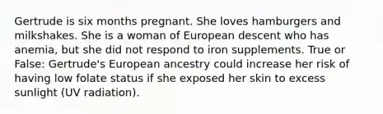 Gertrude is six months pregnant. She loves hamburgers and milkshakes. She is a woman of European descent who has anemia, but she did not respond to iron supplements. True or False: Gertrude's European ancestry could increase her risk of having low folate status if she exposed her skin to excess sunlight (UV radiation).