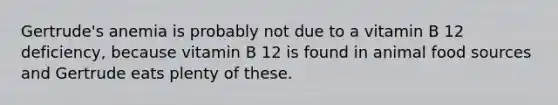 Gertrude's anemia is probably not due to a vitamin B 12 deficiency, because vitamin B 12 is found in animal food sources and Gertrude eats plenty of these.