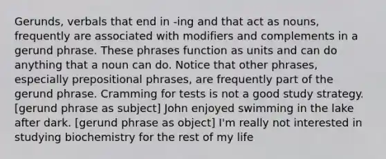 Gerunds, verbals that end in -ing and that act as nouns, frequently are associated with modifiers and complements in a gerund phrase. These phrases function as units and can do anything that a noun can do. Notice that other phrases, especially prepositional phrases, are frequently part of the gerund phrase. Cramming for tests is not a good study strategy. [gerund phrase as subject] John enjoyed swimming in the lake after dark. [gerund phrase as object] I'm really not interested in studying biochemistry for the rest of my life