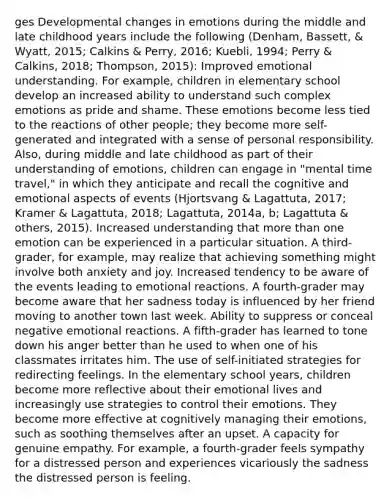 ges Developmental changes in emotions during the middle and late childhood years include the following (Denham, Bassett, & Wyatt, 2015; Calkins & Perry, 2016; Kuebli, 1994; Perry & Calkins, 2018; Thompson, 2015): Improved emotional understanding. For example, children in elementary school develop an increased ability to understand such complex emotions as pride and shame. These emotions become less tied to the reactions of other people; they become more self-generated and integrated with a sense of personal responsibility. Also, during middle and late childhood as part of their understanding of emotions, children can engage in "mental time travel," in which they anticipate and recall the cognitive and emotional aspects of events (Hjortsvang & Lagattuta, 2017; Kramer & Lagattuta, 2018; Lagattuta, 2014a, b; Lagattuta & others, 2015). Increased understanding that more than one emotion can be experienced in a particular situation. A third-grader, for example, may realize that achieving something might involve both anxiety and joy. Increased tendency to be aware of the events leading to emotional reactions. A fourth-grader may become aware that her sadness today is influenced by her friend moving to another town last week. Ability to suppress or conceal negative emotional reactions. A fifth-grader has learned to tone down his anger better than he used to when one of his classmates irritates him. The use of self-initiated strategies for redirecting feelings. In the elementary school years, children become more reflective about their emotional lives and increasingly use strategies to control their emotions. They become more effective at cognitively managing their emotions, such as soothing themselves after an upset. A capacity for genuine empathy. For example, a fourth-grader feels sympathy for a distressed person and experiences vicariously the sadness the distressed person is feeling.