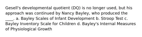 Gesell's developmental quotient (DQ) is no longer used, but his approach was continued by Nancy Bayley, who produced the ____. a. Bayley Scales of Infant Development b. Stroop Test c. Bayley Inventory Scale for Children d. Bayley's Internal Measures of Physiological Growth