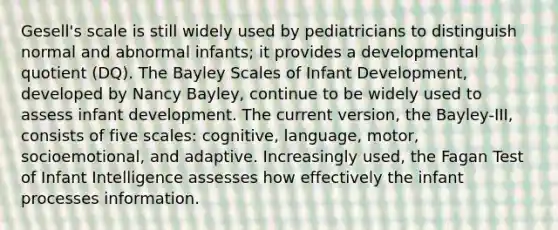 Gesell's scale is still widely used by pediatricians to distinguish normal and abnormal infants; it provides a developmental quotient (DQ). The Bayley Scales of Infant Development, developed by Nancy Bayley, continue to be widely used to assess infant development. The current version, the Bayley-III, consists of five scales: cognitive, language, motor, socioemotional, and adaptive. Increasingly used, the Fagan Test of Infant Intelligence assesses how effectively the infant processes information.