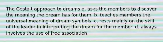 The Gestalt approach to dreams a. asks the members to discover the meaning the dream has for them. b. teaches members the universal meaning of dream symbols. c. rests mainly on the skill of the leader in interpreting the dream for the member. d. always involves the use of free association.