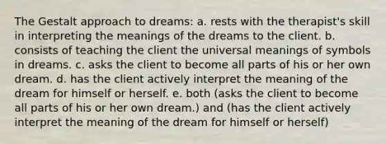 The Gestalt approach to dreams: a. rests with the therapist's skill in interpreting the meanings of the dreams to the client. b. consists of teaching the client the universal meanings of symbols in dreams. c. asks the client to become all parts of his or her own dream. d. has the client actively interpret the meaning of the dream for himself or herself. e. both (asks the client to become all parts of his or her own dream.) and (has the client actively interpret the meaning of the dream for himself or herself)