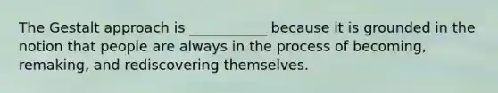 The Gestalt approach is ___________ because it is grounded in the notion that people are always in the process of becoming, remaking, and rediscovering themselves.