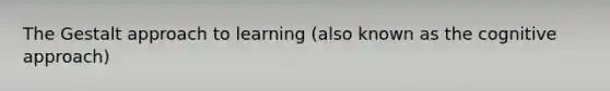 The Gestalt approach to learning (also known as the cognitive approach)