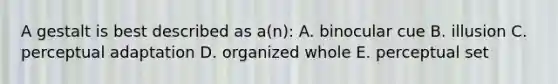 A gestalt is best described as a(n): A. binocular cue B. illusion C. perceptual adaptation D. organized whole E. perceptual set