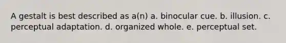 A gestalt is best described as a(n) a. binocular cue. b. illusion. c. perceptual adaptation. d. organized whole. e. perceptual set.