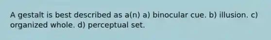 A gestalt is best described as a(n) a) binocular cue. b) illusion. c) organized whole. d) perceptual set.