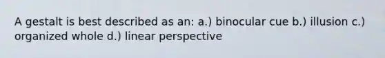 A gestalt is best described as an: a.) binocular cue b.) illusion c.) organized whole d.) linear perspective