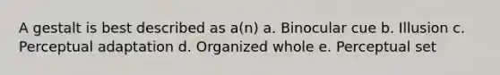 A gestalt is best described as a(n) a. Binocular cue b. Illusion c. Perceptual adaptation d. Organized whole e. Perceptual set