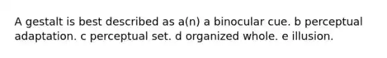 A gestalt is best described as a(n) a binocular cue. b perceptual adaptation. c perceptual set. d organized whole. e illusion.