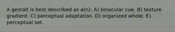 A gestalt is best described as a(n): A) binocular cue. B) texture gradient. C) perceptual adaptation. D) organized whole. E) perceptual set.