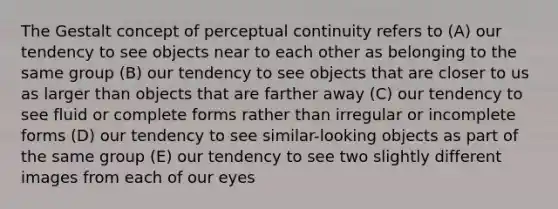 The Gestalt concept of perceptual continuity refers to (A) our tendency to see objects near to each other as belonging to the same group (B) our tendency to see objects that are closer to us as larger than objects that are farther away (C) our tendency to see fluid or complete forms rather than irregular or incomplete forms (D) our tendency to see similar-looking objects as part of the same group (E) our tendency to see two slightly different images from each of our eyes