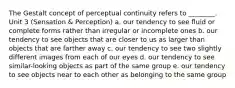 The Gestalt concept of perceptual continuity refers to ________. Unit 3 (Sensation & Perception) a. our tendency to see fluid or complete forms rather than irregular or incomplete ones b. our tendency to see objects that are closer to us as larger than objects that are farther away c. our tendency to see two slightly different images from each of our eyes d. our tendency to see similar-looking objects as part of the same group e. our tendency to see objects near to each other as belonging to the same group