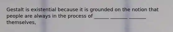 Gestalt is existential because it is grounded on the notion that people are always in the process of ______ _______ _______ themselves,