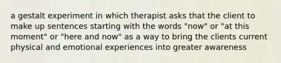 a gestalt experiment in which therapist asks that the client to make up sentences starting with the words "now" or "at this moment" or "here and now" as a way to bring the clients current physical and emotional experiences into greater awareness