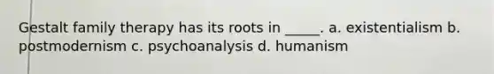 Gestalt family therapy has its roots in _____. a. existentialism b. postmodernism c. psychoanalysis d. humanism