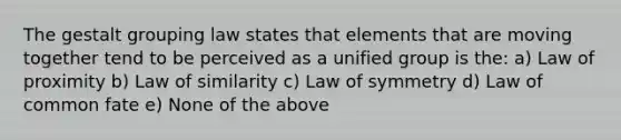 The gestalt grouping law states that elements that are moving together tend to be perceived as a unified group is the: a) Law of proximity b) Law of similarity c) Law of symmetry d) Law of common fate e) None of the above