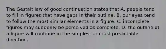 The Gestalt law of good continuation states that A. people tend to fill in figures that have gaps in their outline. B. our eyes tend to follow the most similar elements in a figure. C. incomplete figures may suddenly be perceived as complete. D. the outline of a figure will continue in the simplest or most predictable direction.