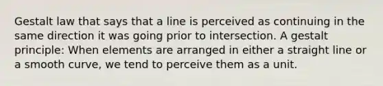 Gestalt law that says that a line is perceived as continuing in the same direction it was going prior to intersection. A gestalt principle: When elements are arranged in either a straight line or a smooth curve, we tend to perceive them as a unit.