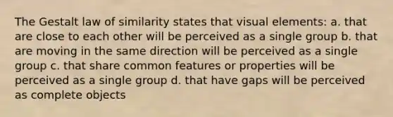 The Gestalt law of similarity states that visual elements: a. that are close to each other will be perceived as a single group b. that are moving in the same direction will be perceived as a single group c. that share common features or properties will be perceived as a single group d. that have gaps will be perceived as complete objects