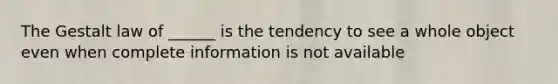 The Gestalt law of ______ is the tendency to see a whole object even when complete information is not available