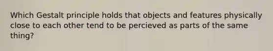 Which Gestalt principle holds that objects and features physically close to each other tend to be percieved as parts of the same thing?