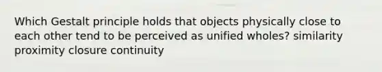 Which Gestalt principle holds that objects physically close to each other tend to be perceived as unified wholes? similarity proximity closure continuity