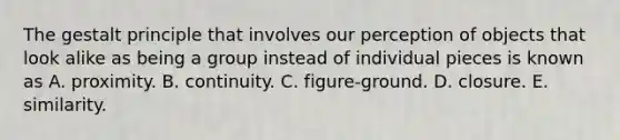 The gestalt principle that involves our perception of objects that look alike as being a group instead of individual pieces is known as A. proximity. B. continuity. C. figure-ground. D. closure. E. similarity.