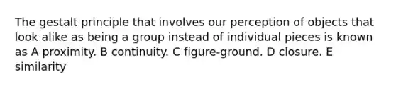 The gestalt principle that involves our perception of objects that look alike as being a group instead of individual pieces is known as A proximity. B continuity. C figure-ground. D closure. E similarity