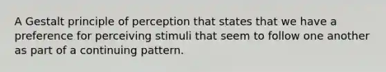 A Gestalt principle of perception that states that we have a preference for perceiving stimuli that seem to follow one another as part of a continuing pattern.