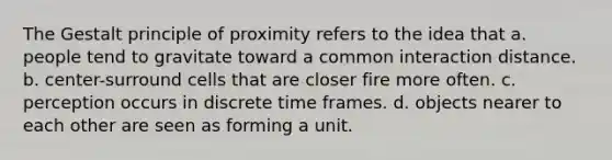 The Gestalt principle of proximity refers to the idea that a. people tend to gravitate toward a common interaction distance. b. center-surround cells that are closer fire more often. c. perception occurs in discrete time frames. d. objects nearer to each other are seen as forming a unit.