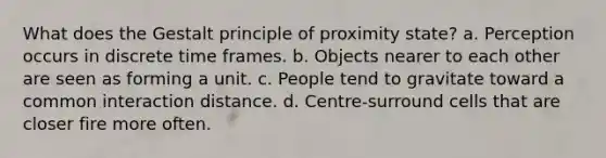 What does the Gestalt principle of proximity state? a. Perception occurs in discrete time frames. b. Objects nearer to each other are seen as forming a unit. c. People tend to gravitate toward a common interaction distance. d. Centre-surround cells that are closer fire more often.