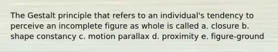 The Gestalt principle that refers to an individual's tendency to perceive an incomplete figure as whole is called a. closure b. shape constancy c. motion parallax d. proximity e. figure-ground