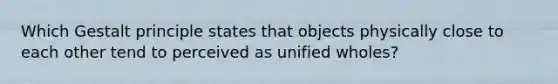 Which Gestalt principle states that objects physically close to each other tend to perceived as unified wholes?