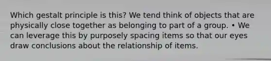 Which gestalt principle is this? We tend think of objects that are physically close together as belonging to part of a group. • We can leverage this by purposely spacing items so that our eyes draw conclusions about the relationship of items.