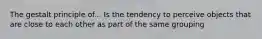 The gestalt principle of... Is the tendency to perceive objects that are close to each other as part of the same grouping