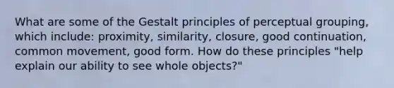 What are some of the Gestalt principles of perceptual grouping, which include: proximity, similarity, closure, good continuation, common movement, good form. How do these principles "help explain our ability to see whole objects?"