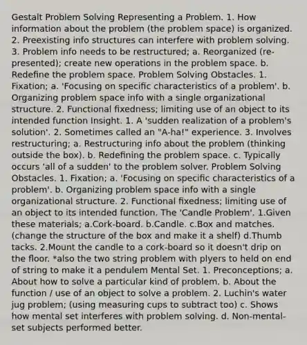 Gestalt Problem Solving Representing a Problem. 1. How information about the problem (the problem space) is organized. 2. Preexisting info structures can interfere with problem solving. 3. Problem info needs to be restructured; a. Reorganized (re-presented); create new operations in the problem space. b. Redeﬁne the problem space. Problem Solving Obstacles. 1. Fixation; a. 'Focusing on speciﬁc characteristics of a problem'. b. Organizing problem space info with a single organizational structure. 2. Functional ﬁxedness; limiting use of an object to its intended function Insight. 1. A 'sudden realization of a problem's solution'. 2. Sometimes called an "A-ha!" experience. 3. Involves restructuring; a. Restructuring info about the problem (thinking outside the box). b. Redeﬁning the problem space. c. Typically occurs 'all of a sudden' to the problem solver. Problem Solving Obstacles. 1. Fixation; a. 'Focusing on speciﬁc characteristics of a problem'. b. Organizing problem space info with a single organizational structure. 2. Functional ﬁxedness; limiting use of an object to its intended function. The 'Candle Problem'. 1.Given these materials; a.Cork-board. b.Candle. c.Box and matches. (change the structure of the box and make it a shelf) d.Thumb tacks. 2.Mount the candle to a cork-board so it doesn't drip on the ﬂoor. *also the two string problem with plyers to held on end of string to make it a pendulem Mental Set. 1. Preconceptions; a. About how to solve a particular kind of problem. b. About the function / use of an object to solve a problem. 2. Luchin's water jug problem; (using measuring cups to subtract too) c. Shows how mental set interferes with problem solving. d. Non-mental-set subjects performed better.